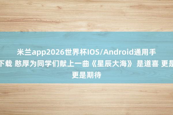 米兰app2026世界杯IOS/Android通用手机版下载 憨厚为同学们献上一曲《星辰大海》 是道喜 更是期待