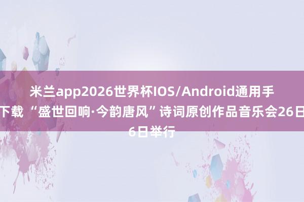 米兰app2026世界杯IOS/Android通用手机版下载 “盛世回响·今韵唐风”诗词原创作品音乐会26日举行