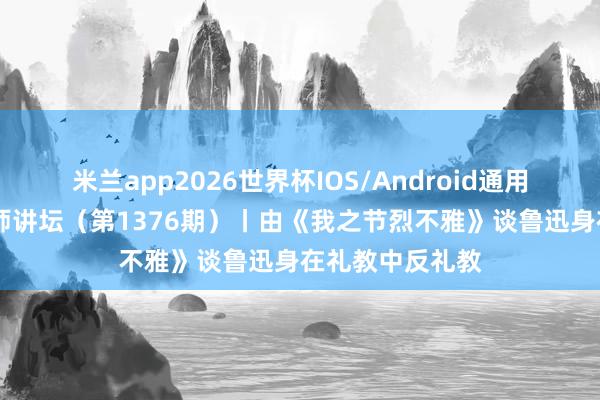 米兰app2026世界杯IOS/Android通用手机版下载 名师讲坛（第1376期）丨由《我之节烈不雅》谈鲁迅身在礼教中反礼教