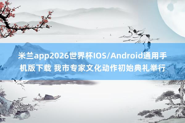 米兰app2026世界杯IOS/Android通用手机版下载 我市专家文化动作初始典礼举行
