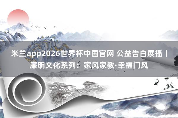 米兰app2026世界杯中国官网 公益告白展播丨廉明文化系列：家风家教·幸福门风