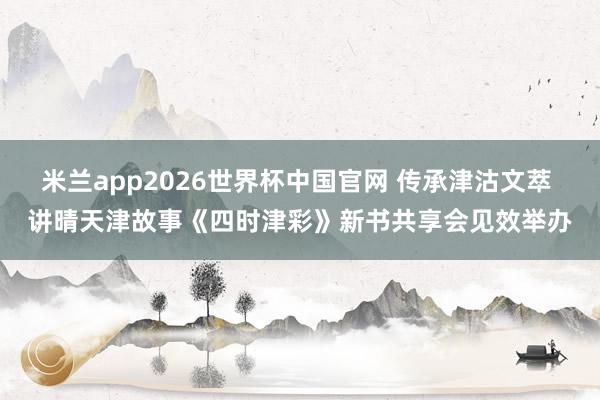 米兰app2026世界杯中国官网 传承津沽文萃 讲晴天津故事《四时津彩》新书共享会见效举办