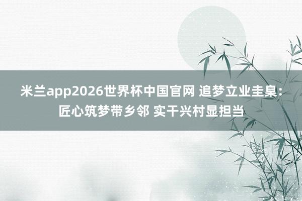米兰app2026世界杯中国官网 追梦立业圭臬：匠心筑梦带乡邻 实干兴村显担当