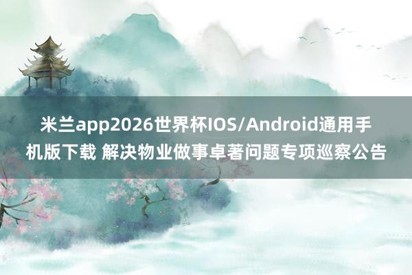 米兰app2026世界杯IOS/Android通用手机版下载 解决物业做事卓著问题专项巡察公告