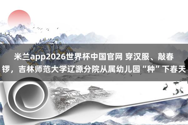 米兰app2026世界杯中国官网 穿汉服、敲春锣，吉林师范大学辽源分院从属幼儿园“种”下春天