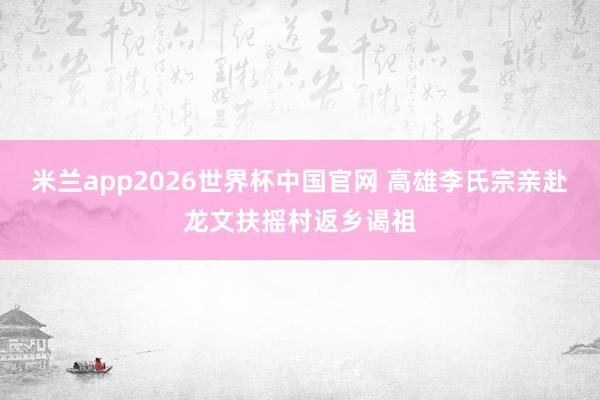 米兰app2026世界杯中国官网 高雄李氏宗亲赴龙文扶摇村返乡谒祖