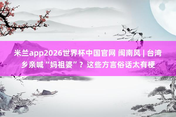 米兰app2026世界杯中国官网 闽南风 | 台湾乡亲喊“妈祖婆”？这些方言俗话太有梗