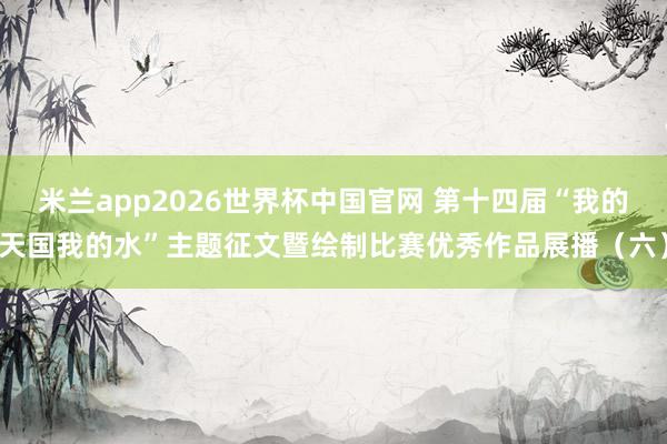 米兰app2026世界杯中国官网 第十四届“我的天国我的水”主题征文暨绘制比赛优秀作品展播（六）