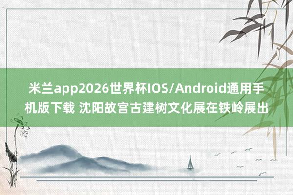 米兰app2026世界杯IOS/Android通用手机版下载 沈阳故宫古建树文化展在铁岭展出