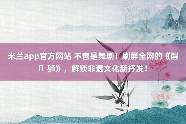米兰app官方网站 不啻是舞剧!刷屏全网的《醒・狮》,解锁非遗文化新抒发!