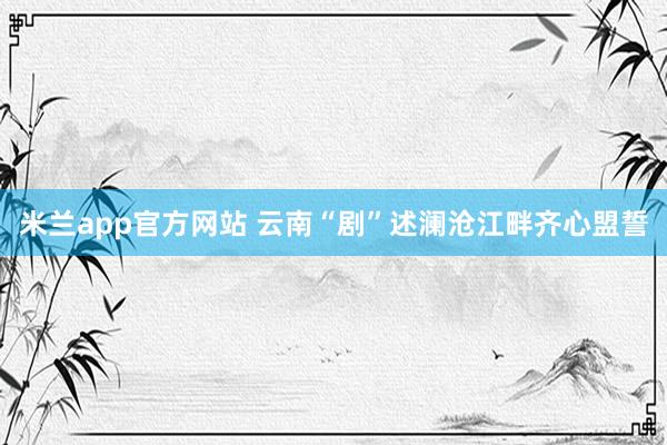 米兰app官方网站 云南“剧”述澜沧江畔齐心盟誓