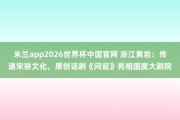 米兰app2026世界杯中国官网 浙江黄岩:传递宋骈文化,原创话剧《问瓷》亮相国度大剧院