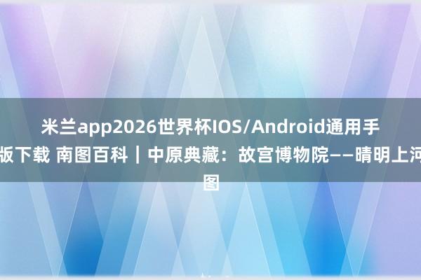 米兰app2026世界杯IOS/Android通用手机版下载 南图百科｜中原典藏：故宫博物院——晴明上河图
