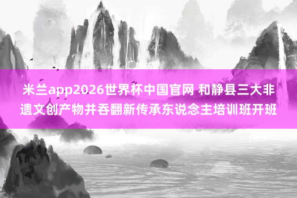 米兰app2026世界杯中国官网 和静县三大非遗文创产物并吞翻新传承东说念主培训班开班