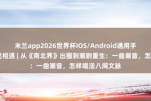 米兰app2026世界杯IOS/Android通用手机版下载 周末戏相遇 | 从《南北界》出圈到潮剧重生:一曲潮音,怎样唱活八闽文脉