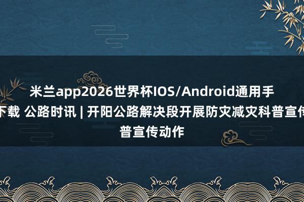 米兰app2026世界杯IOS/Android通用手机版下载 公路时讯 | 开阳公路解决段开展防灾减灾科普宣传动作