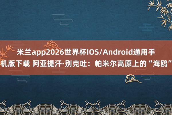 米兰app2026世界杯IOS/Android通用手机版下载 阿亚提汗·别克吐：帕米尔高原上的“海鸥”