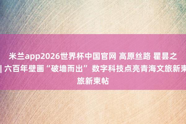 米兰app2026世界杯中国官网 高原丝路 瞿昙之光 | 六百年壁画“破墙而出” 数字科技点亮青海文旅新柬帖
