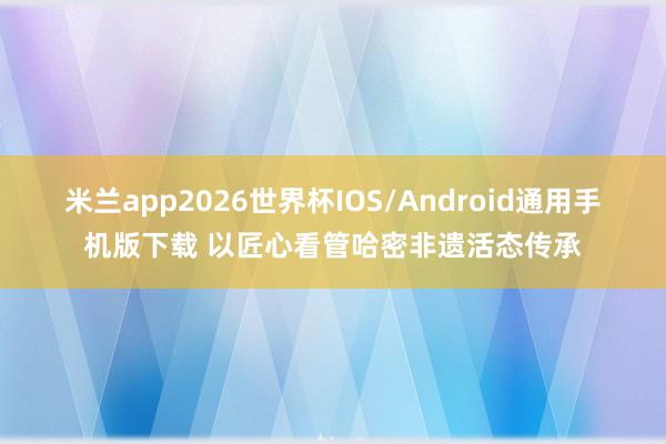 米兰app2026世界杯IOS/Android通用手机版下载 以匠心看管哈密非遗活态传承