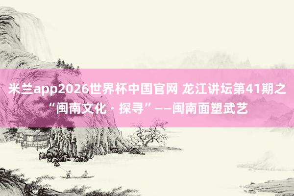 米兰app2026世界杯中国官网 龙江讲坛第41期之“闽南文化 · 探寻”——闽南面塑武艺