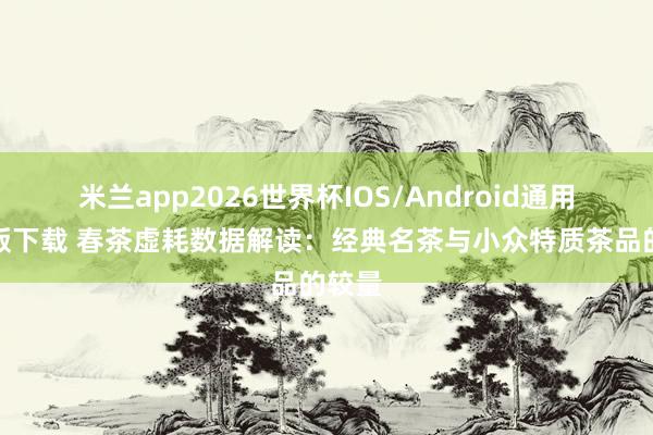 米兰app2026世界杯IOS/Android通用手机版下载 春茶虚耗数据解读：经典名茶与小众特质茶品的较量