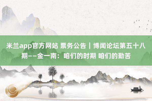 米兰app官方网站 票务公告｜博闻论坛第五十八期——金一南：咱们的时期 咱们的勤苦