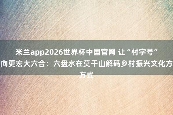 米兰app2026世界杯中国官网 让“村字号”走向更宏大六合:六盘水在莫干山解码乡村振兴文化方式
