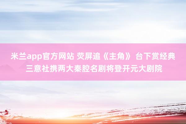 米兰app官方网站 荧屏追《主角》 台下赏经典 三意社携两大秦腔名剧将登开元大剧院