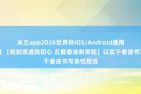 米兰app2026世界杯IOS/Android通用手机版下载 【铭刻派遣践初心 五载奋进新南阳】以实干奋进书写赤忱担当