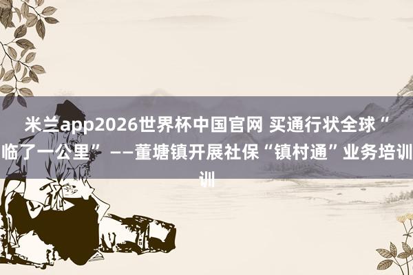 米兰app2026世界杯中国官网 买通行状全球“临了一公里” ——董塘镇开展社保“镇村通”业务培训