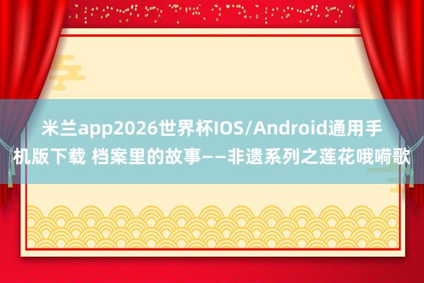 米兰app2026世界杯IOS/Android通用手机版下载 档案里的故事——非遗系列之莲花哦嗬歌