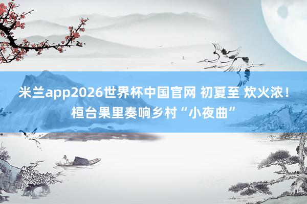 米兰app2026世界杯中国官网 初夏至 炊火浓！桓台果里奏响乡村“小夜曲”