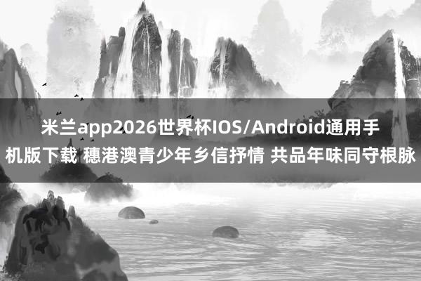 米兰app2026世界杯IOS/Android通用手机版下载 穗港澳青少年乡信抒情 共品年味同守根脉