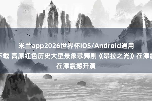 米兰app2026世界杯IOS/Android通用手机版下载 高原红色历史大型景象歌舞剧《昂拉之光》在津震撼开演