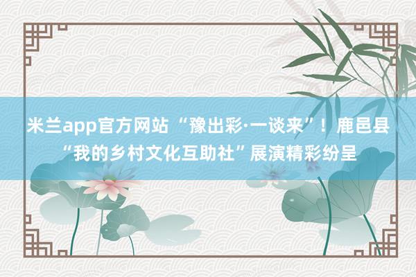 米兰app官方网站 “豫出彩·一谈来”！鹿邑县“我的乡村文化互助社”展演精彩纷呈