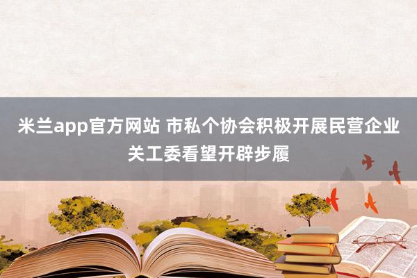 米兰app官方网站 市私个协会积极开展民营企业关工委看望开辟步履