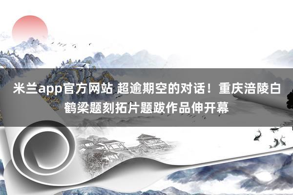 米兰app官方网站 超逾期空的对话！重庆涪陵白鹤梁题刻拓片题跋作品伸开幕