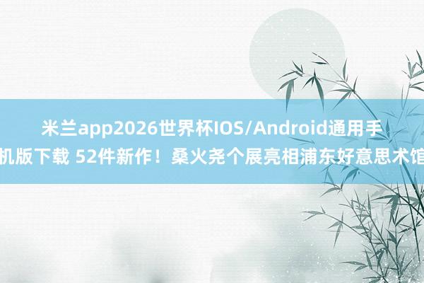 米兰app2026世界杯IOS/Android通用手机版下载 52件新作！桑火尧个展亮相浦东好意思术馆