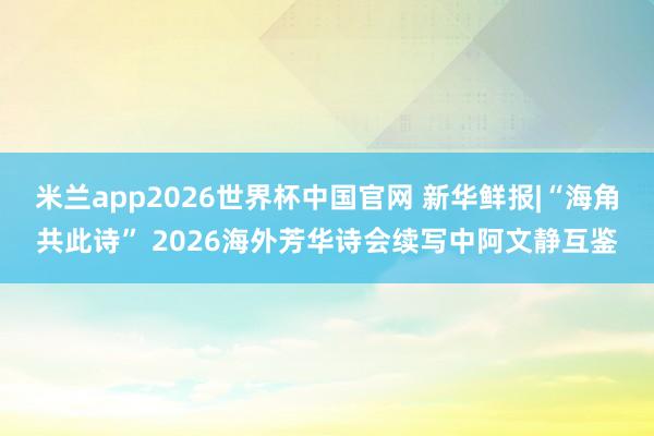 米兰app2026世界杯中国官网 新华鲜报|“海角共此诗” 2026海外芳华诗会续写中阿文静互鉴