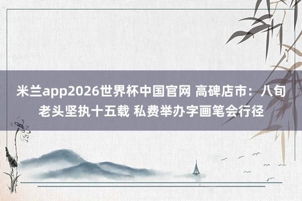 米兰app2026世界杯中国官网 高碑店市：八旬老头坚执十五载 私费举办字画笔会行径