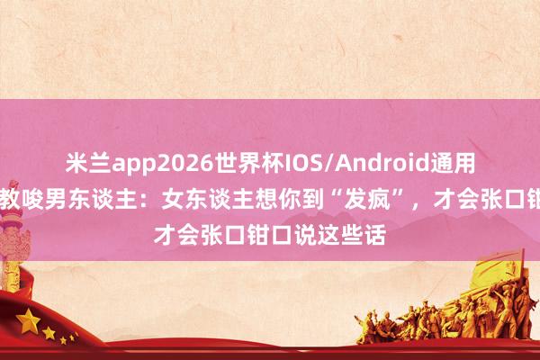 米兰app2026世界杯IOS/Android通用手机版下载 教唆男东谈主：女东谈主想你到“发疯”，才会张口钳口说这些话