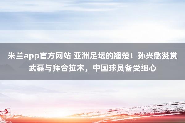 米兰app官方网站 亚洲足坛的翘楚!孙兴慜赞赏武磊与拜合拉木,中国球员备受细心