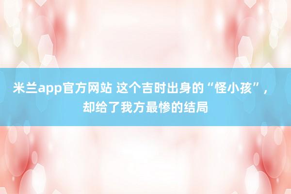 米兰app官方网站 这个吉时出身的“怪小孩”， 却给了我方最惨的结局