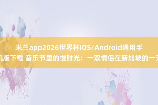 米兰app2026世界杯IOS/Android通用手机版下载 音乐节里的慢时光：一双情侣在新加坡的一天