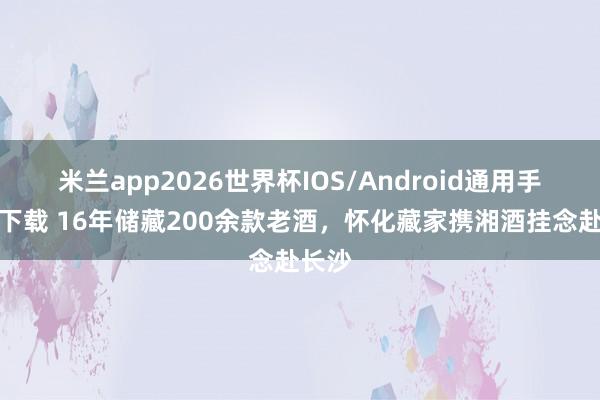 米兰app2026世界杯IOS/Android通用手机版下载 16年储藏200余款老酒，怀化藏家携湘酒挂念赴长沙