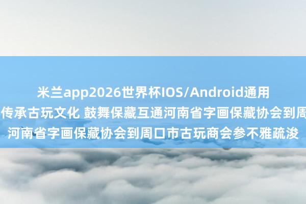 米兰app2026世界杯IOS/Android通用手机版下载 【商会动态】传承古玩文化 鼓舞保藏互通河南省字画保藏协会到周口市古玩商会参不雅疏浚