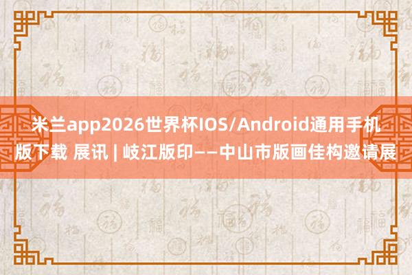米兰app2026世界杯IOS/Android通用手机版下载 展讯 | 岐江版印——中山市版画佳构邀请展