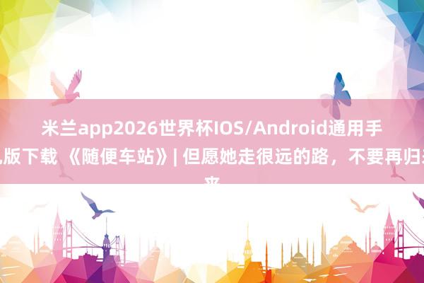 米兰app2026世界杯IOS/Android通用手机版下载 《随便车站》| 但愿她走很远的路，不要再归来