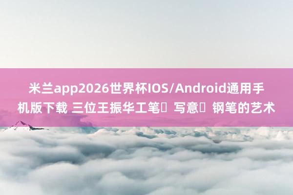 米兰app2026世界杯IOS/Android通用手机版下载 三位王振华工笔・写意・钢笔的艺术