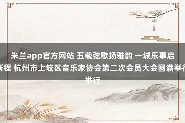 米兰app官方网站 五载弦歌扬雅韵 一城乐事启新程 杭州市上城区音乐家协会第二次会员大会圆满举行